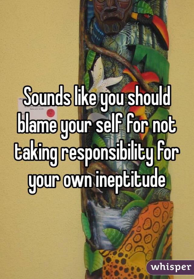 Sounds like you should blame your self for not taking responsibility for your own ineptitude