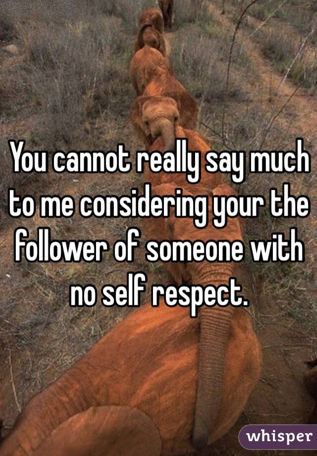 You cannot really say much to me considering your the follower of someone with no self respect. 