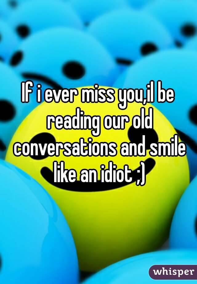 If i ever miss you,il be reading our old conversations and smile like an idiot ;)