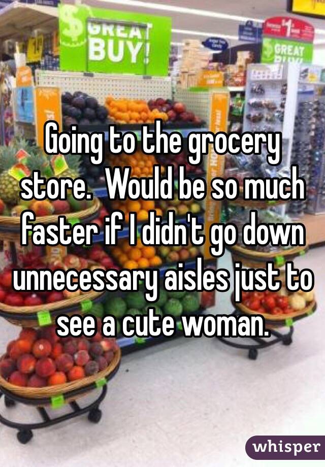 Going to the grocery store.  Would be so much faster if I didn't go down unnecessary aisles just to see a cute woman.