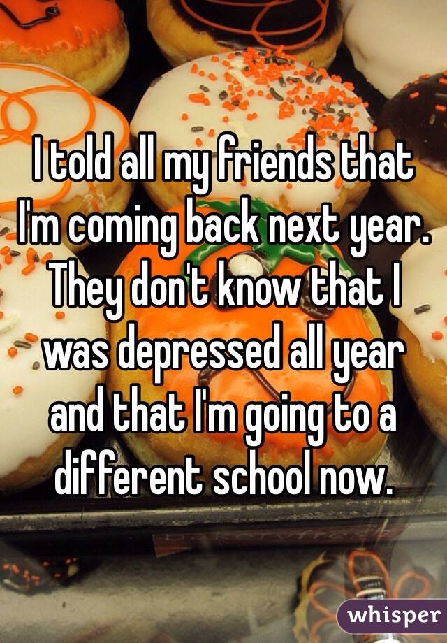 I told all my friends that I'm coming back next year. They don't know that I was depressed all year and that I'm going to a different school now.