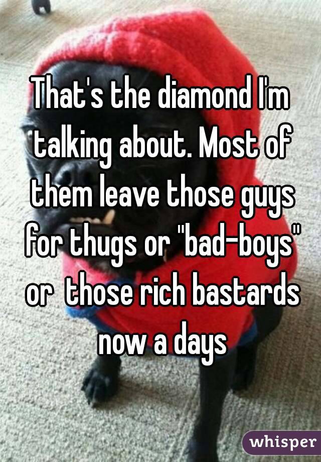 That's the diamond I'm talking about. Most of them leave those guys for thugs or "bad-boys" or  those rich bastards now a days