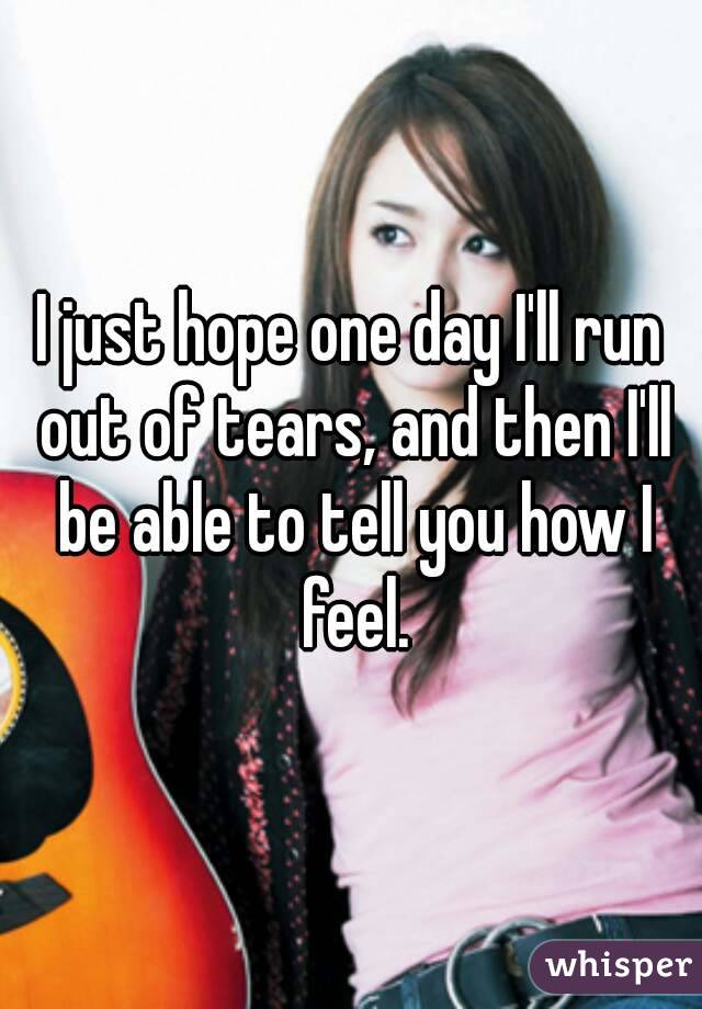 I just hope one day I'll run out of tears, and then I'll be able to tell you how I feel.