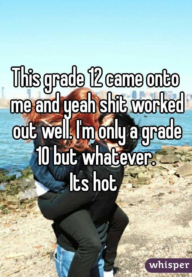 This grade 12 came onto me and yeah shit worked out well. I'm only a grade 10 but whatever. 
Its hot 