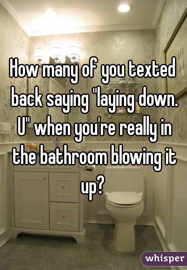 How many of you texted back saying "laying down. U" when you're really in the bathroom blowing it up? 