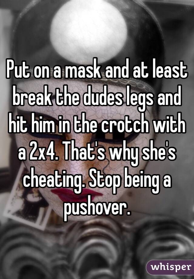 Put on a mask and at least break the dudes legs and hit him in the crotch with a 2x4. That's why she's cheating. Stop being a pushover. 