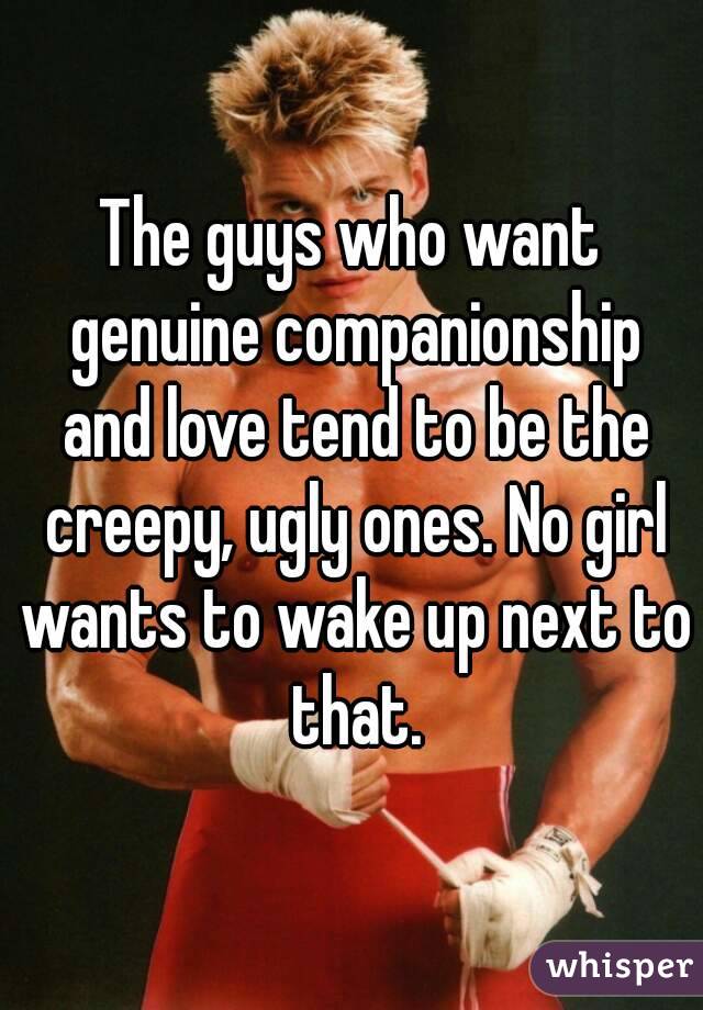 The guys who want genuine companionship and love tend to be the creepy, ugly ones. No girl wants to wake up next to that.