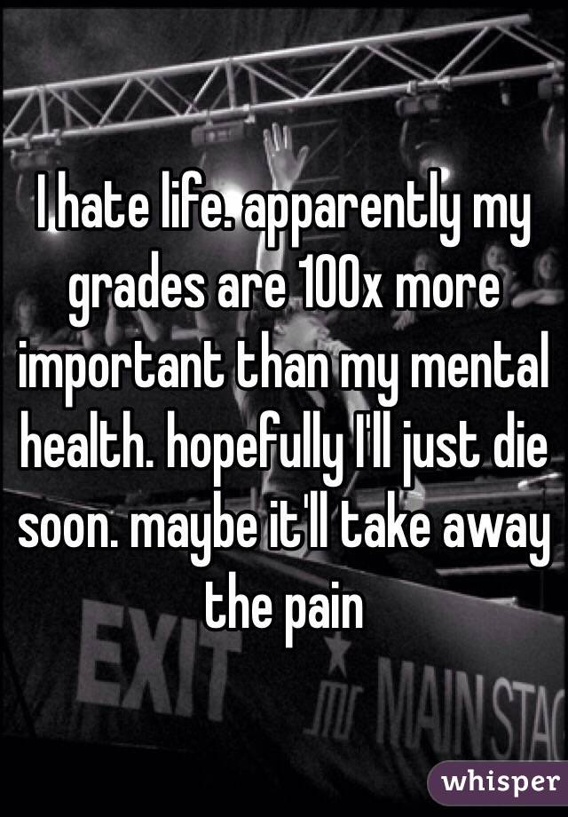 I hate life. apparently my grades are 100x more important than my mental health. hopefully I'll just die soon. maybe it'll take away the pain 