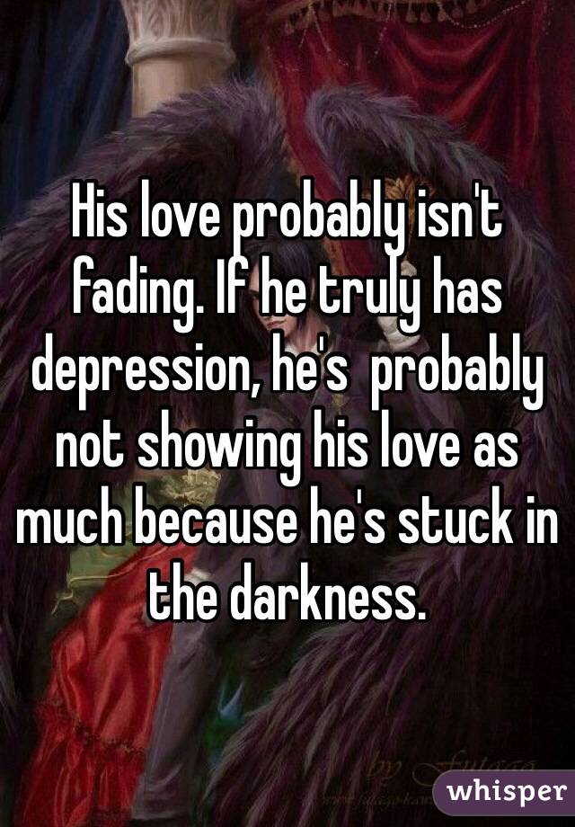 His love probably isn't fading. If he truly has depression, he's  probably not showing his love as much because he's stuck in the darkness. 