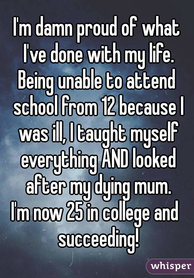 I'm damn proud of what I've done with my life.
Being unable to attend school from 12 because I was ill, I taught myself everything AND looked after my dying mum.
I'm now 25 in college and  succeeding!