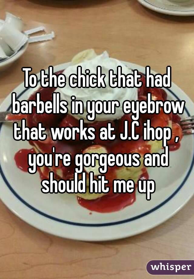 To the chick that had barbells in your eyebrow that works at J.C ihop ,  you're gorgeous and should hit me up