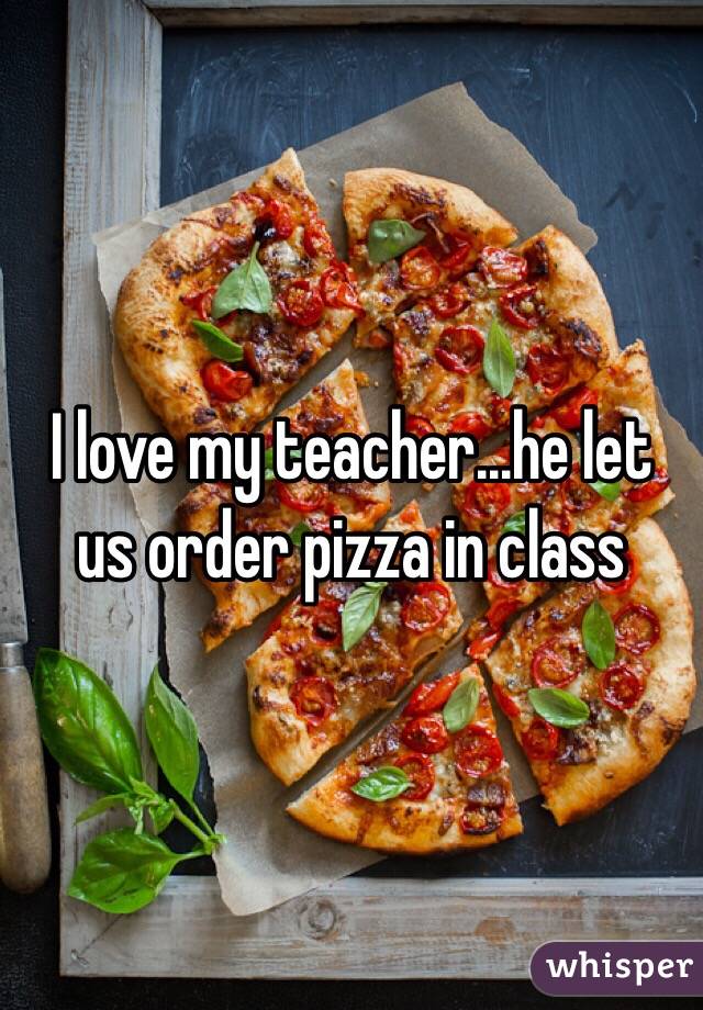 I love my teacher...he let us order pizza in class