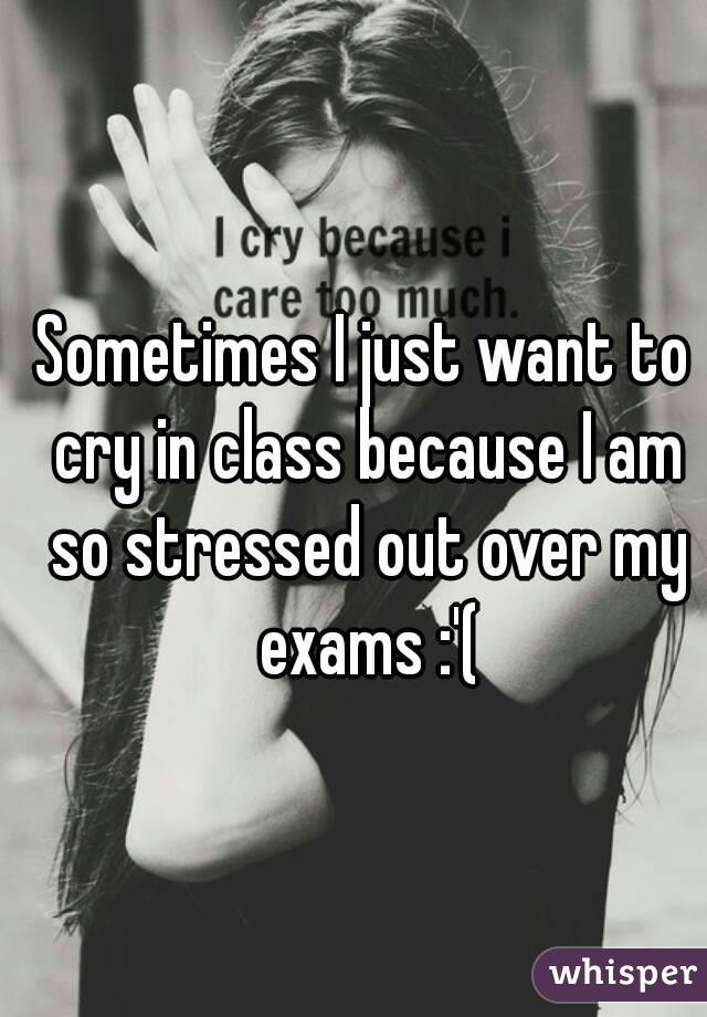 Sometimes I just want to cry in class because I am so stressed out over my exams :'(