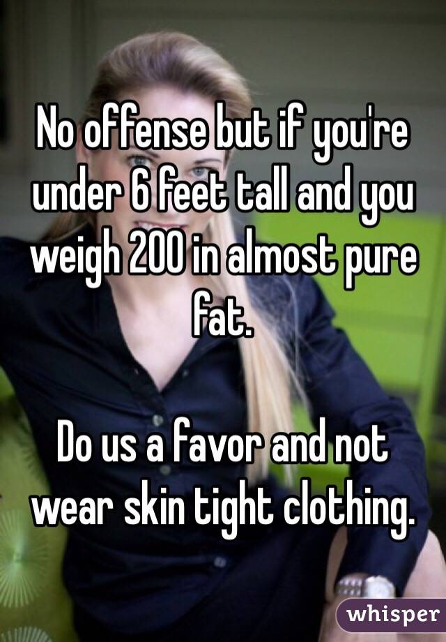 No offense but if you're under 6 feet tall and you weigh 200 in almost pure fat.

Do us a favor and not wear skin tight clothing.  