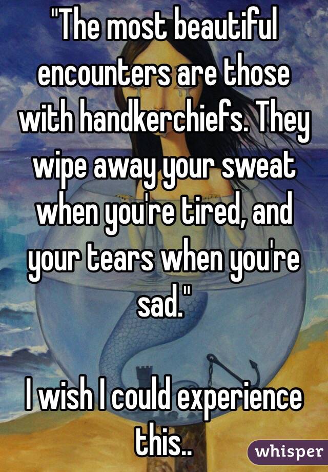 "The most beautiful encounters are those with handkerchiefs. They wipe away your sweat when you're tired, and your tears when you're sad."

I wish I could experience this..