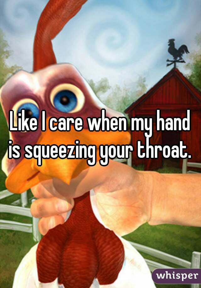 Like I care when my hand is squeezing your throat. 