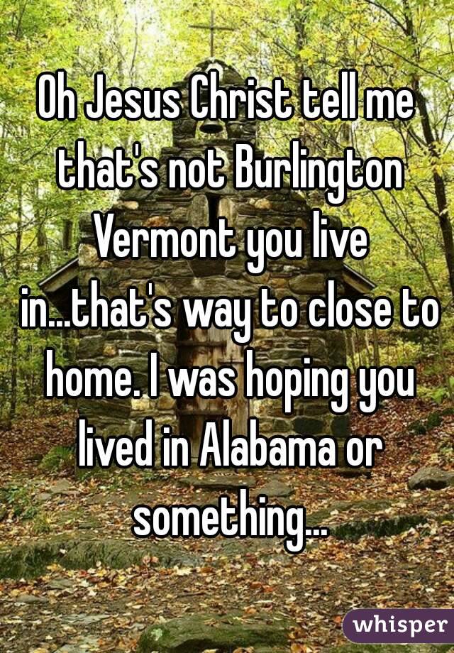 Oh Jesus Christ tell me that's not Burlington Vermont you live in...that's way to close to home. I was hoping you lived in Alabama or something...