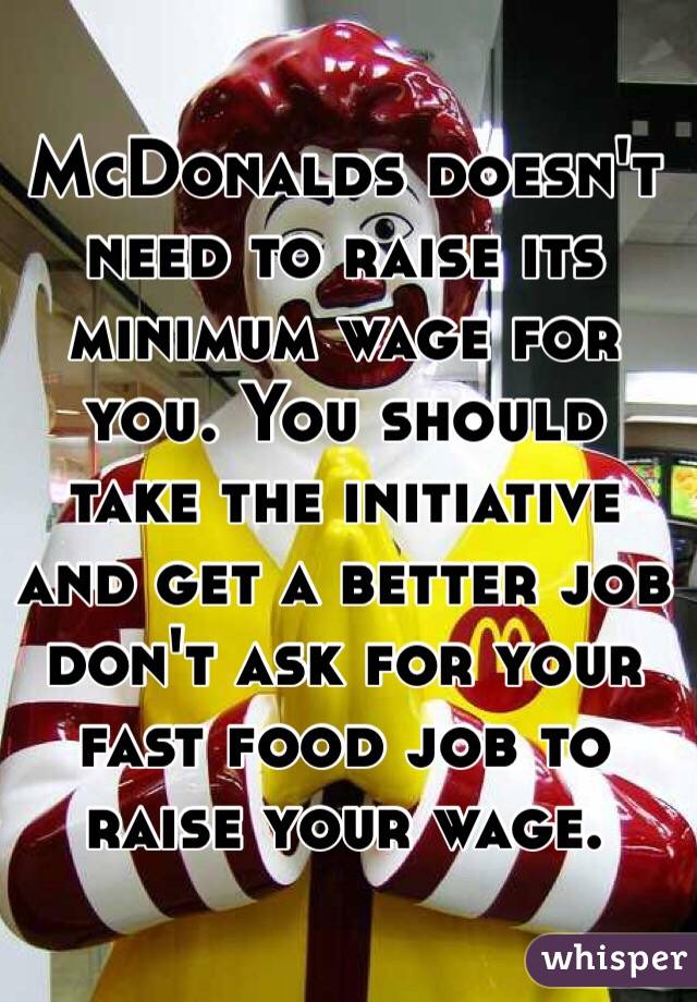 McDonalds doesn't need to raise its minimum wage for you. You should take the initiative and get a better job don't ask for your fast food job to raise your wage. 