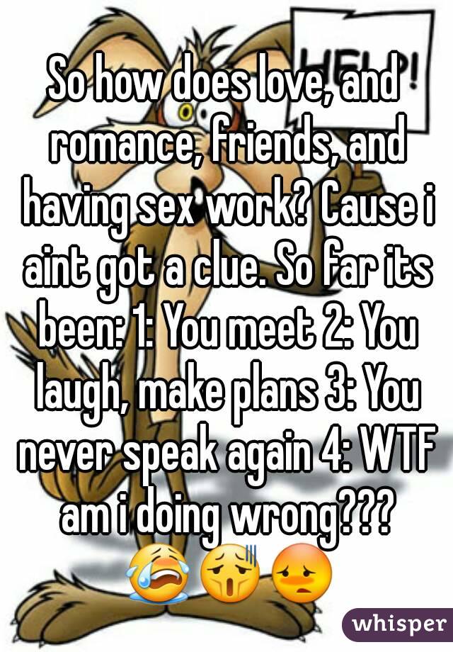 So how does love, and romance, friends, and having sex work? Cause i aint got a clue. So far its been: 1: You meet 2: You laugh, make plans 3: You never speak again 4: WTF am i doing wrong??? 😭😫😳