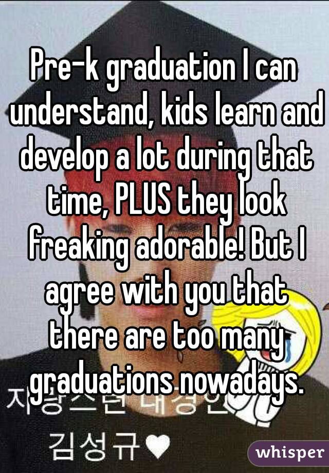 Pre-k graduation I can understand, kids learn and develop a lot during that time, PLUS they look freaking adorable! But I agree with you that there are too many graduations nowadays.