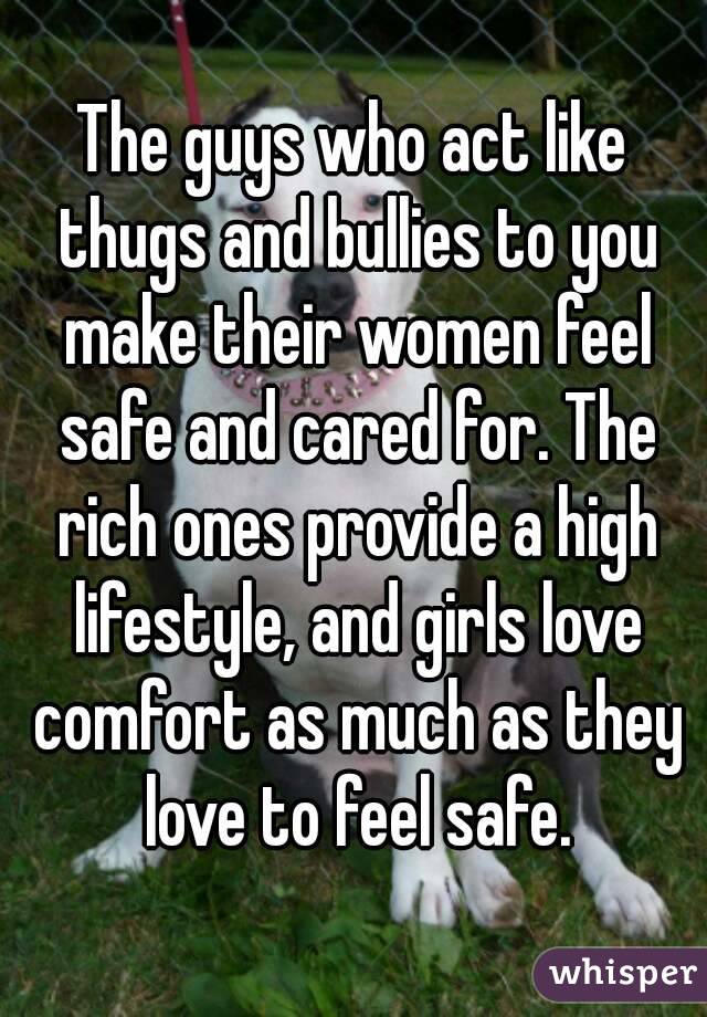 The guys who act like thugs and bullies to you make their women feel safe and cared for. The rich ones provide a high lifestyle, and girls love comfort as much as they love to feel safe.