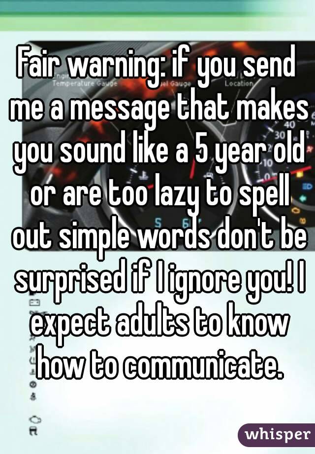 Fair warning: if you send me a message that makes you sound like a 5 year old or are too lazy to spell out simple words don't be surprised if I ignore you! I expect adults to know how to communicate.