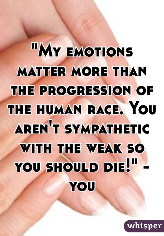 "My emotions matter more than the progression of the human race. You aren't sympathetic with the weak so you should die!" -you