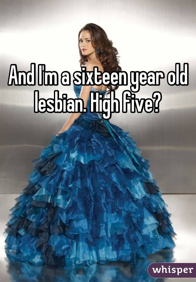 And I'm a sixteen year old lesbian. High five?