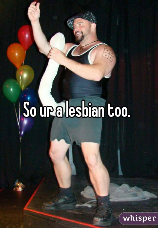 So ur a lesbian too. 