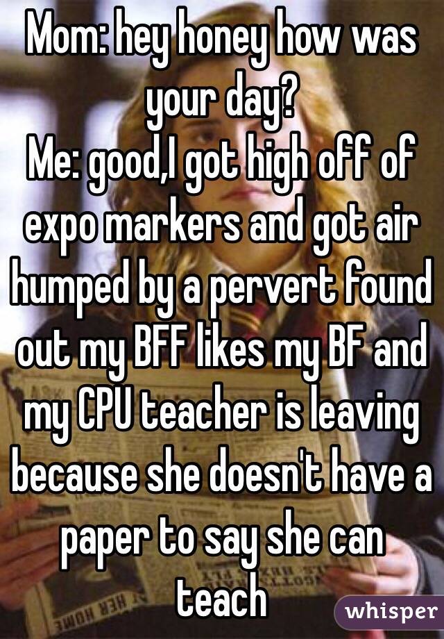 Mom: hey honey how was your day?
Me: good,I got high off of expo markers and got air humped by a pervert found out my BFF likes my BF and my CPU teacher is leaving because she doesn't have a paper to say she can teach
