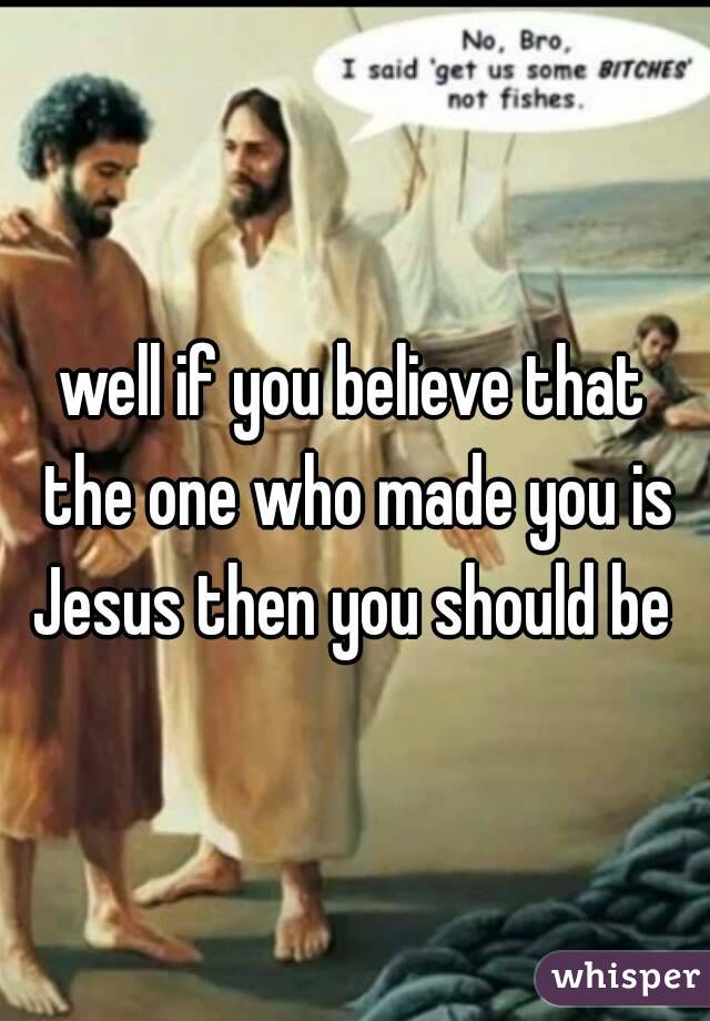 well if you believe that the one who made you is Jesus then you should be 
