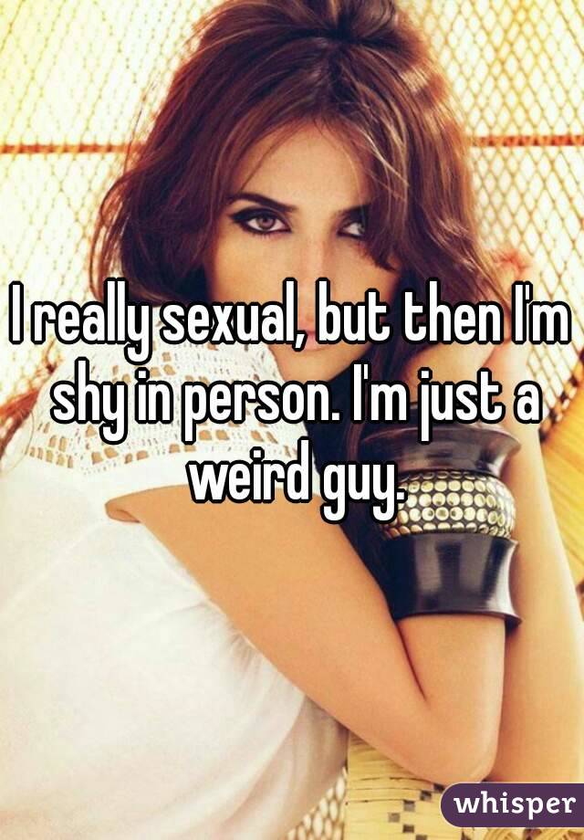 I really sexual, but then I'm shy in person. I'm just a weird guy.