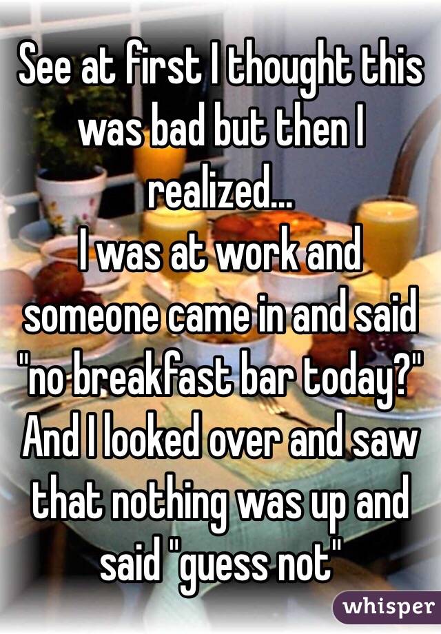 See at first I thought this was bad but then I realized...
I was at work and someone came in and said "no breakfast bar today?" And I looked over and saw that nothing was up and said "guess not" 