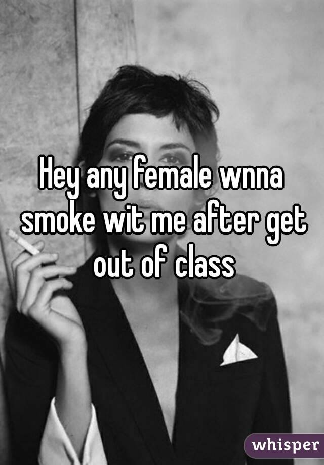 Hey any female wnna smoke wit me after get out of class