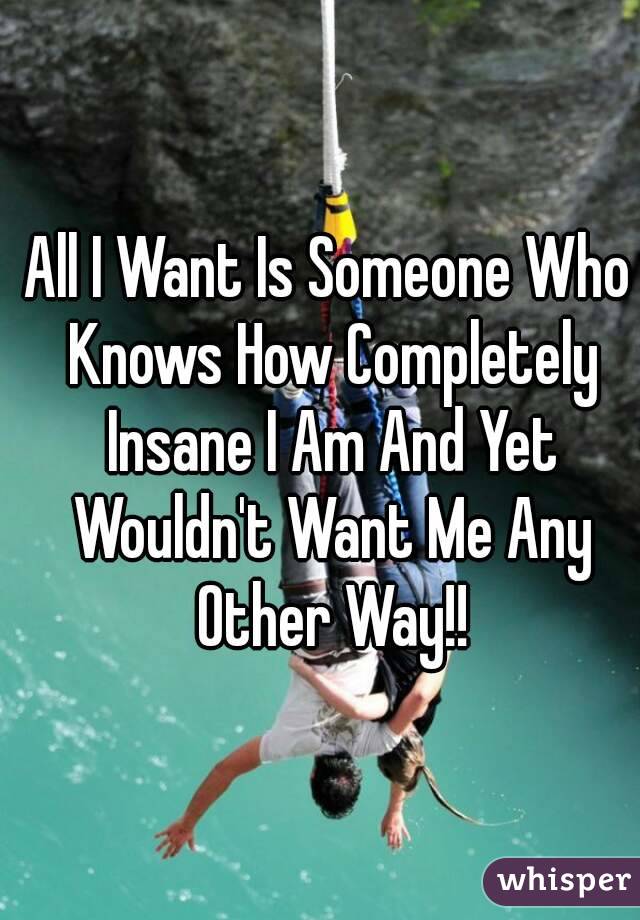 All I Want Is Someone Who Knows How Completely Insane I Am And Yet Wouldn't Want Me Any Other Way!!