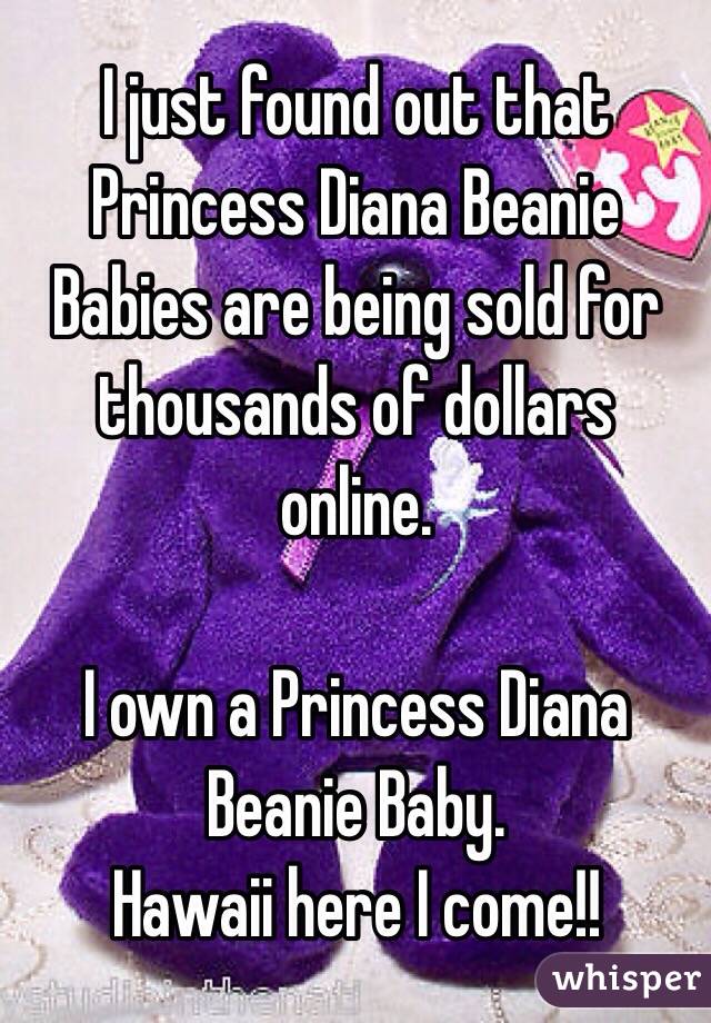 I just found out that Princess Diana Beanie Babies are being sold for thousands of dollars online.

I own a Princess Diana Beanie Baby.
Hawaii here I come!!