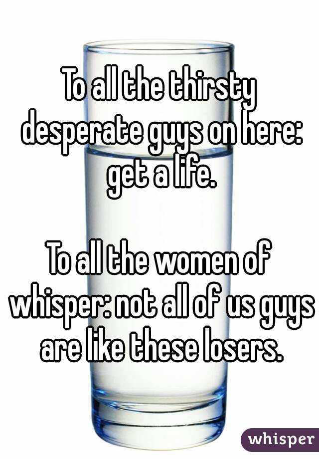To all the thirsty desperate guys on here: get a life.

To all the women of whisper: not all of us guys are like these losers.