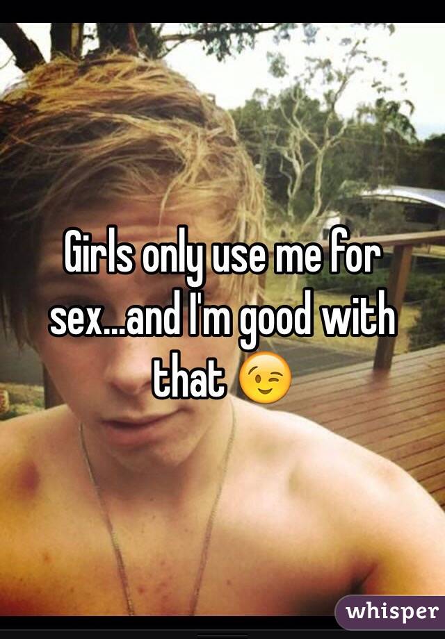 Girls only use me for sex...and I'm good with that 😉