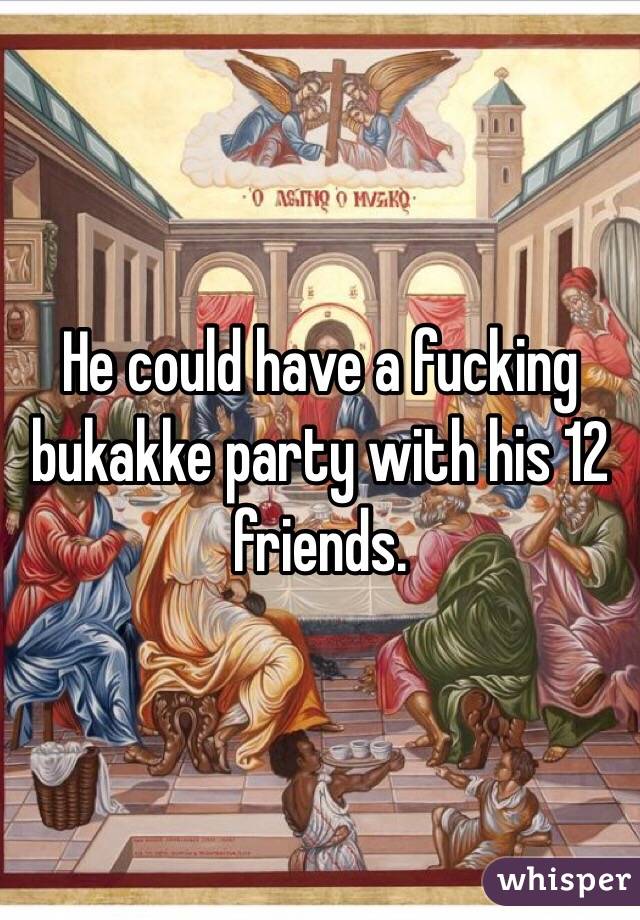 He could have a fucking bukakke party with his 12 friends.