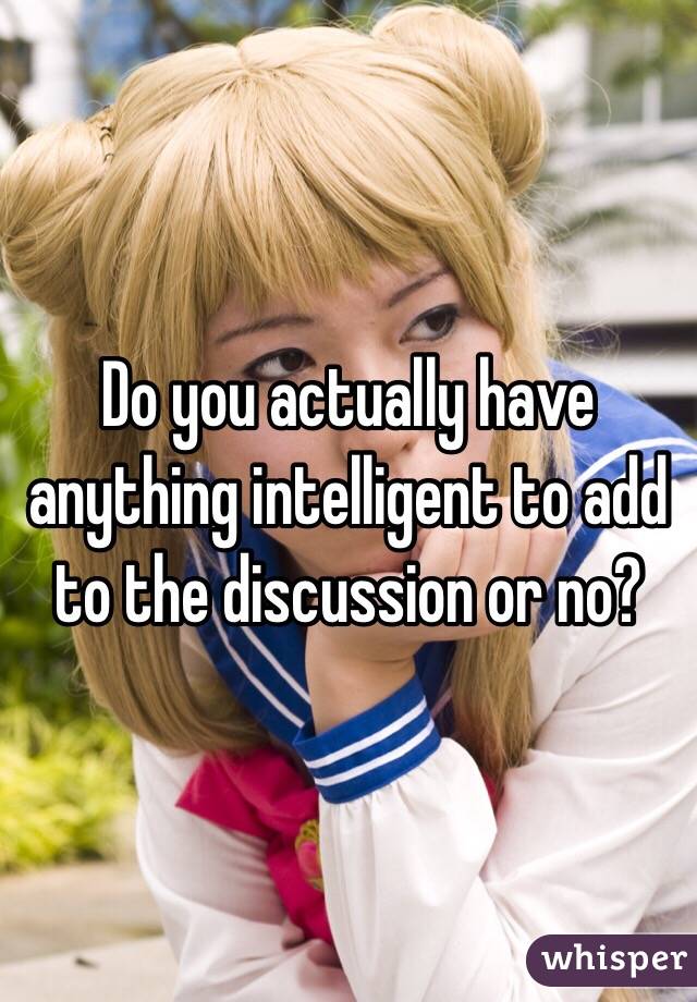 Do you actually have anything intelligent to add to the discussion or no?