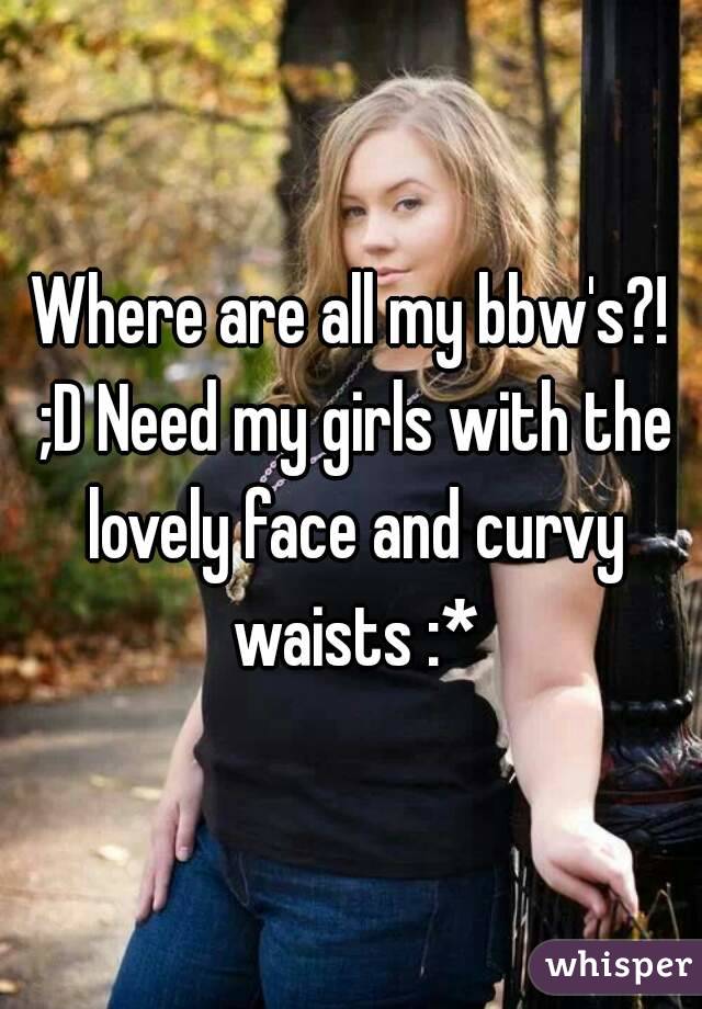 Where are all my bbw's?! ;D Need my girls with the lovely face and curvy waists :*