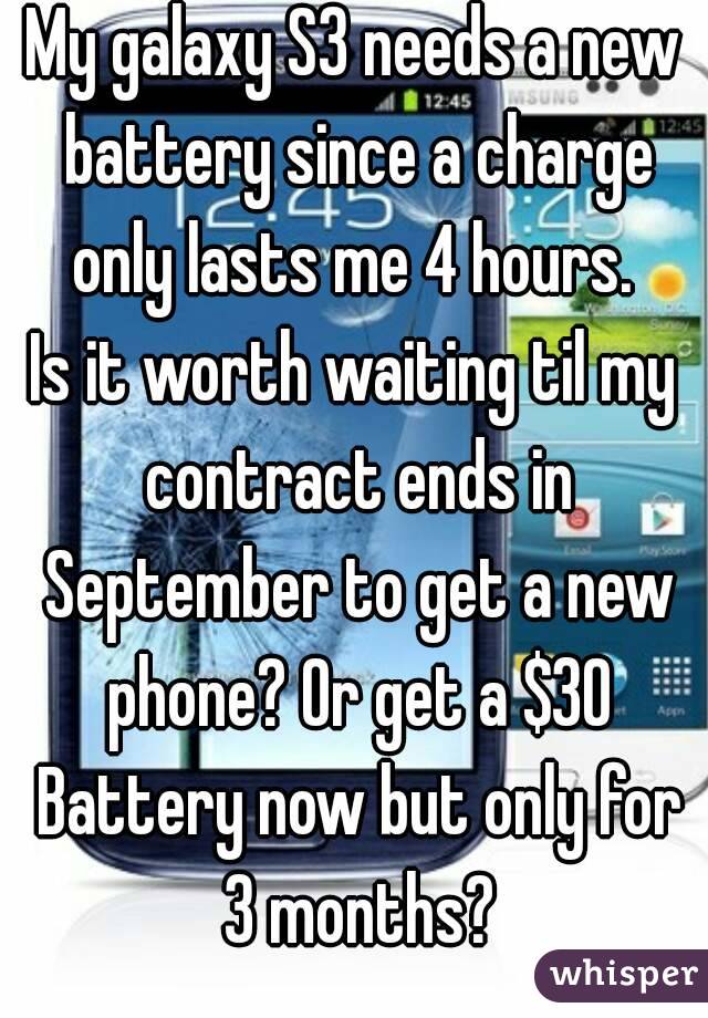 My galaxy S3 needs a new battery since a charge only lasts me 4 hours. 
Is it worth waiting til my contract ends in September to get a new phone? Or get a $30 Battery now but only for 3 months?
