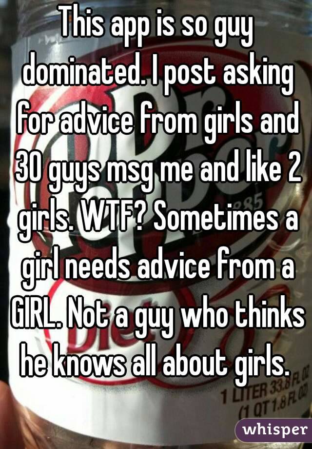 This app is so guy dominated. I post asking for advice from girls and 30 guys msg me and like 2 girls. WTF? Sometimes a girl needs advice from a GIRL. Not a guy who thinks he knows all about girls. 