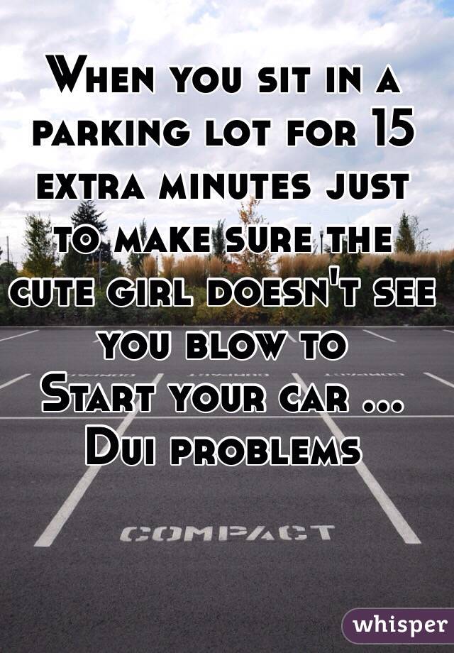 When you sit in a parking lot for 15 extra minutes just to make sure the cute girl doesn't see  you blow to
Start your car ... Dui problems 