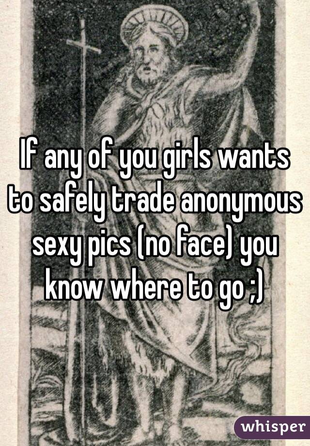 If any of you girls wants to safely trade anonymous sexy pics (no face) you know where to go ;) 