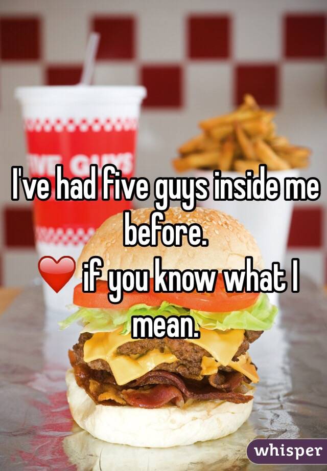 I've had five guys inside me before.
❤️ if you know what I mean.