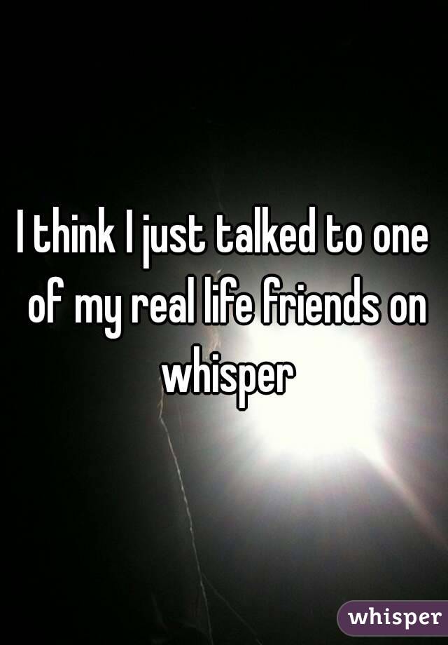 I think I just talked to one of my real life friends on whisper