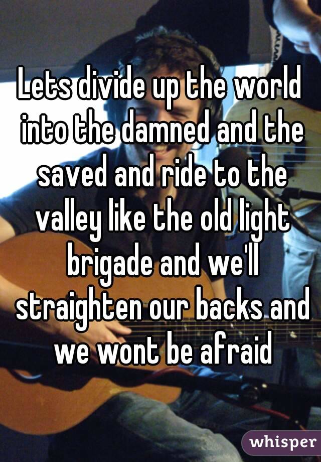 Lets divide up the world into the damned and the saved and ride to the valley like the old light brigade and we'll straighten our backs and we wont be afraid