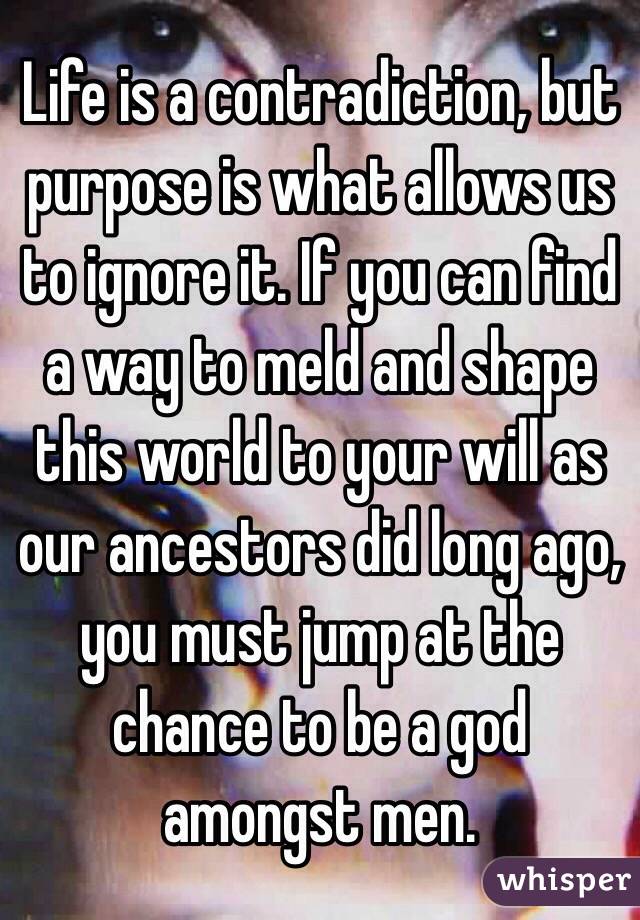 Life is a contradiction, but purpose is what allows us to ignore it. If you can find a way to meld and shape this world to your will as our ancestors did long ago, you must jump at the chance to be a god amongst men.