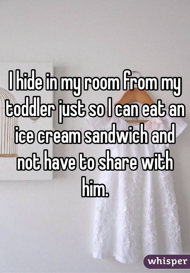 I hide in my room from my toddler just so I can eat an ice cream sandwich and not have to share with him. 